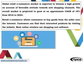 www.entrepreneurindia.co
Global retail e-commerce market is expected to witness a high growth
on account of favorable attitude towards new shopping channels. The
overall market is projected to grow at an approximate CAGR of 10%
from 2016 to 2024.
Retail e-commerce allows consumers to buy goods from the seller over
the internet. Customers can find their interested products by visiting
the website. Most online retailers use shopping cart software.
 