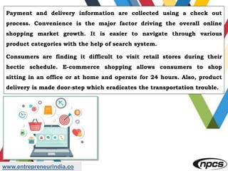 www.entrepreneurindia.co
Payment and delivery information are collected using a check out
process. Convenience is the major factor driving the overall online
shopping market growth. It is easier to navigate through various
product categories with the help of search system.
Consumers are finding it difficult to visit retail stores during their
hectic schedule. E-commerce shopping allows consumers to shop
sitting in an office or at home and operate for 24 hours. Also, product
delivery is made door-step which eradicates the transportation trouble.
 