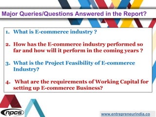 Major Queries/Questions Answered in the Report?
www.entrepreneurindia.co
1. What is E-commerce industry ?
2. How has the E-commerce industry performed so
far and how will it perform in the coming years ?
3. What is the Project Feasibility of E-commerce
Industry?
4. What are the requirements of Working Capital for
setting up E-commerce Business?
 