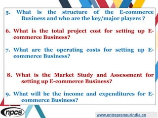 5. What is the structure of the E-commerce
Business and who are the key/major players ?
6. What is the total project cost for setting up E-
commerce Business?
7. What are the operating costs for setting up E-
commerce Business?
8. What is the Market Study and Assessment for
setting up E-commerce Business?
9. What will be the income and expenditures for E-
commerce Business?
www.entrepreneurindia.co
 