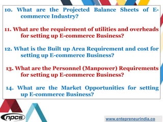 www.entepreneurindia.co
10. What are the Projected Balance Sheets of E-
commerce Industry?
11. What are the requirement of utilities and overheads
for setting up E-commerce Business?
12. What is the Built up Area Requirement and cost for
setting up E-commerce Business?
13. What are the Personnel (Manpower) Requirements
for setting up E-commerce Business?
14. What are the Market Opportunities for setting
up E-commerce Business?
 