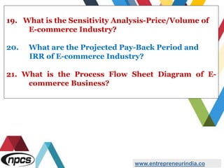 19. What is the Sensitivity Analysis-Price/Volume of
E-commerce Industry?
20. What are the Projected Pay-Back Period and
IRR of E-commerce Industry?
21. What is the Process Flow Sheet Diagram of E-
commerce Business?
www.entrepreneurindia.co
 