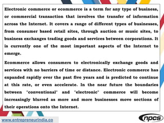 www.entrepreneurindia.co
Electronic commerce or ecommerce is a term for any type of business,
or commercial transaction that involves the transfer of information
across the Internet. It covers a range of different types of businesses,
from consumer based retail sites, through auction or music sites, to
business exchanges trading goods and services between corporations. It
is currently one of the most important aspects of the Internet to
emerge.
Ecommerce allows consumers to electronically exchange goods and
services with no barriers of time or distance. Electronic commerce has
expanded rapidly over the past five years and is predicted to continue
at this rate, or even accelerate. In the near future the boundaries
between "conventional" and "electronic" commerce will become
increasingly blurred as more and more businesses move sections of
their operations onto the Internet.
 