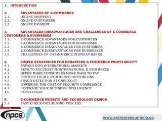 www.entrepreneurindia.co
1. INTRODUCTION
2. ADVANTAGES OF E-COMMERCE
2.1. ONLINE SHOPPING
2.2. ONLINE CUSTOMERS
2.3. ONLINE PAYMENT
3. ADVANTAGES/DISADVANTAGES AND CHALLENGES OF E-COMMERCE
CUSTOMERS & BUSINESSES
3.1. E-COMMERCE ADVANTAGES FOR CUSTOMERS
3.2. E-COMMERCE ADVANTAGES FOR BUSINESSES
3.3. E-COMMERCE DISADVANTAGES FOR CUSTOMERS
3.4. E-COMMERCE DISADVANTAGES FOR BUSINESSES
3.5. CHALLENGES OF E-COMMERCE IN INDIAN BANKS
4. SIMPLE STRATEGIES FOR ENHANCING E-COMMERCE PROFITABILITY
4.1. EXPAND INTO INTERNATIONAL MARKETS
4.2. KEYS TO SUCCESSFUL INTERNATIONAL E-COMMERCE
4.3. OFFER MORE CONSUMERS MORE WAYS TO PAY
4.4. PROTECT YOUR E-COMMERCE BOTTOM LINE
4.5. FRAUD DETECTION AT CHECKOUT
4.6. LOWERING THE COST OF SECURITY COMPLIANCE
4.7. LEVERAGE YOUR BUSINESS INTELLIGENCE
4.8. CONCLUSION
5. E-COMMERCE WEBSITE AND TECHNOLOGY DESIGN
5.1. EASY CHECK-OUT/BUYING PROCESS
 