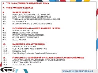 www.entrepreneurindia.co
6. TOP 10 E-COMMERCE WEBSITES IN INDIA
7. TRUE PAYMENT GATEWAY
8. MARKET SURVEY
8.1. PERFORMANCE MARKETING TO BOOM
8.2. NEW CATEGORIES WILL CLAIM STAKES
8.3. VIRTUAL SHOPPING EXPERIENCES WILL BLOOM
8.4. E-COMMERCE
8.5. INDIA’S GROWING E-COMMERCE SPACE
9. E-COMMERCE AND ONLINE SHOPPING IN INDIA
9.1. STATISTICS & FACTS
9.2. IMPLEMENTATION OF GST
9.3. INVESTMENTS/DEVELOPMENTS
9.4. GOVERNMENT INITIATIVES
9.5. ROAD AHEAD
10. MARKETING AND ADVERTISING
10.1. PRODUCT DESCRIPTION
10.2. SOFTWARE THAT ARE IN PRACTICE
10.2.1. Shopping Cart
10.2.2. Fast-Moving Consumer Goods and E-commerce
11. FINANCIALS & COMPARISON OF MAJOR INDIAN PLAYERS/COMPANIES
11.1. ABOUT FINANCIAL STATEMENTS OF CMIE DATABASE
11.2. PROFITS & APPROPRIATIONS
11.3. TOTAL LIABILITIES
 