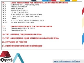 www.entrepreneurindia.co
16. LEGAL FORMALITIES FOR STARTING AN E-COMMERCE BUSINESS
16.1. COMPANY OR LLP REGISTRATION
16.2. VAT REGISTRATION
16.3. BANK ACCOUNT
16.4. PAYMENT GATEWAY
16.5. LEGAL DOCUMENTS
16.6. ADHERENCE TO CYBER LAW CRIMES
16.7. COMPLIANCE WITH OTHER LAWS
16.8. TAXES
16.9. INTELLECTUAL PROPERTY PROTECTION
16.10. PEOPLE AND AGREEMENTS
17. FMCG PRODUCTS WITH TOP FMCG COMPANIES
17.1. FMCG COMPANIES OF INDIA
17.2. FMCG PRODUCTS
18. TOP 10 MOBILE PHONE BRANDS IN INDIA
19. TOP 10 ELECTRICAL HOME APPLIANCE COMPANIES IN INDIA
20. SUPPLIERS OF PRODUCT
21. PHOTOGRAPHS/IMAGES FOR REFERENCE
 