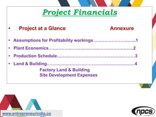 Project Financials
• Project at a Glance Annexure
• Assumptions for Profitability workings ………………………..1
• Plant Economics…………………………………………………..2
• Production Schedule………………………………………………3
• Land & Building……………………………………………….……4
Factory Land & Building
Site Development Expenses
www.entrepreneurindia.co
 