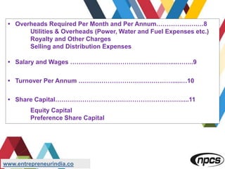 • Overheads Required Per Month and Per Annum………….…….…8
Utilities & Overheads (Power, Water and Fuel Expenses etc.)
Royalty and Other Charges
Selling and Distribution Expenses
• Salary and Wages …………………………………………....……..9
• Turnover Per Annum ……………………………………….....…10
• Share Capital…………………………………………………….....11
Equity Capital
Preference Share Capital
www.entrepreneurindia.co
 