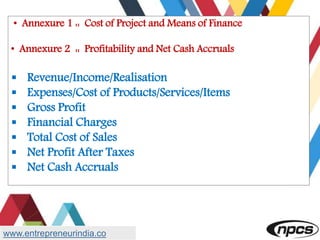 • Annexure 1 :: Cost of Project and Means of Finance
• Annexure 2 :: Profitability and Net Cash Accruals
 Revenue/Income/Realisation
 Expenses/Cost of Products/Services/Items
 Gross Profit
 Financial Charges
 Total Cost of Sales
 Net Profit After Taxes
 Net Cash Accruals
www.entrepreneurindia.co
 
