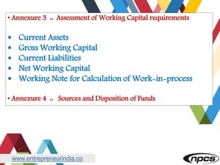 www.entrepreneurindia.co
• Annexure 3 :: Assessment of Working Capital requirements
 Current Assets
 Gross Working Capital
 Current Liabilities
 Net Working Capital
 Working Note for Calculation of Work-in-process
• Annexure 4 :: Sources and Disposition of Funds
 