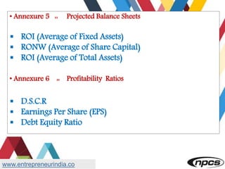 • Annexure 5 :: Projected Balance Sheets
 ROI (Average of Fixed Assets)
 RONW (Average of Share Capital)
 ROI (Average of Total Assets)
• Annexure 6 :: Profitability Ratios
 D.S.C.R
 Earnings Per Share (EPS)
 Debt Equity Ratio
www.entrepreneurindia.co
 