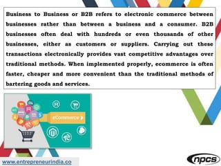 www.entrepreneurindia.co
Business to Business or B2B refers to electronic commerce between
businesses rather than between a business and a consumer. B2B
businesses often deal with hundreds or even thousands of other
businesses, either as customers or suppliers. Carrying out these
transactions electronically provides vast competitive advantages over
traditional methods. When implemented properly, ecommerce is often
faster, cheaper and more convenient than the traditional methods of
bartering goods and services.
 