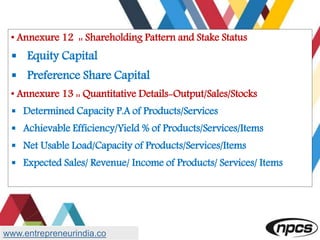 • Annexure 12 :: Shareholding Pattern and Stake Status
 Equity Capital
 Preference Share Capital
• Annexure 13 :: Quantitative Details-Output/Sales/Stocks
 Determined Capacity P.A of Products/Services
 Achievable Efficiency/Yield % of Products/Services/Items
 Net Usable Load/Capacity of Products/Services/Items
 Expected Sales/ Revenue/ Income of Products/ Services/ Items
www.entrepreneurindia.co
 