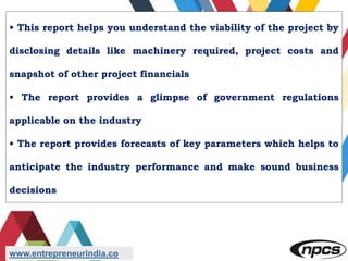 • This report helps you understand the viability of the project by
disclosing details like machinery required, project costs and
snapshot of other project financials
• The report provides a glimpse of government regulations
applicable on the industry
• The report provides forecasts of key parameters which helps to
anticipate the industry performance and make sound business
decisions
www.entrepreneurindia.co
 