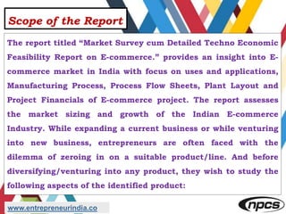Scope of the Report
The report titled “Market Survey cum Detailed Techno Economic
Feasibility Report on E-commerce.” provides an insight into E-
commerce market in India with focus on uses and applications,
Manufacturing Process, Process Flow Sheets, Plant Layout and
Project Financials of E-commerce project. The report assesses
the market sizing and growth of the Indian E-commerce
Industry. While expanding a current business or while venturing
into new business, entrepreneurs are often faced with the
dilemma of zeroing in on a suitable product/line. And before
diversifying/venturing into any product, they wish to study the
following aspects of the identified product:
www.entrepreneurindia.co
 