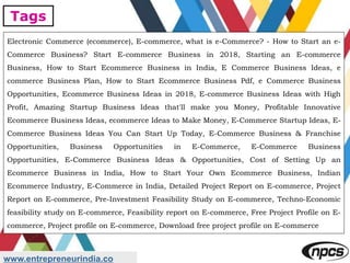 Tags
www.entrepreneurindia.co
Electronic Commerce (ecommerce), E-commerce, what is e-Commerce? - How to Start an e-
Commerce Business? Start E-commerce Business in 2018, Starting an E-commerce
Business, How to Start Ecommerce Business in India, E Commerce Business Ideas, e
commerce Business Plan, How to Start Ecommerce Business Pdf, e Commerce Business
Opportunities, Ecommerce Business Ideas in 2018, E-commerce Business Ideas with High
Profit, Amazing Startup Business Ideas that'll make you Money, Profitable Innovative
Ecommerce Business Ideas, ecommerce Ideas to Make Money, E-Commerce Startup Ideas, E-
Commerce Business Ideas You Can Start Up Today, E-Commerce Business & Franchise
Opportunities, Business Opportunities in E-Commerce, E-Commerce Business
Opportunities, E-Commerce Business Ideas & Opportunities, Cost of Setting Up an
Ecommerce Business in India, How to Start Your Own Ecommerce Business, Indian
Ecommerce Industry, E-Commerce in India, Detailed Project Report on E-commerce, Project
Report on E-commerce, Pre-Investment Feasibility Study on E-commerce, Techno-Economic
feasibility study on E-commerce, Feasibility report on E-commerce, Free Project Profile on E-
commerce, Project profile on E-commerce, Download free project profile on E-commerce
 