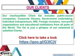 www.entrepreneurindia.co
Our inexhaustible Client list includes public-sector
companies, Corporate Houses, Government undertaking,
individual entrepreneurs, NRI, Foreign investors, non-profit
organizations and educational institutions from all parts of
the World. The list is just a glimpse of our esteemed &
satisfied Clients.
Click here to take a look
https://goo.gl/G3ICjV
OUR CLIENTS
 