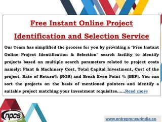 www.entrepreneurindia.co
Free Instant Online Project
Identification and Selection Service
Our Team has simplified the process for you by providing a "Free Instant
Online Project Identification & Selection" search facility to identify
projects based on multiple search parameters related to project costs
namely: Plant & Machinery Cost, Total Capital Investment, Cost of the
project, Rate of Return% (ROR) and Break Even Point % (BEP). You can
sort the projects on the basis of mentioned pointers and identify a
suitable project matching your investment requisites……Read more
 