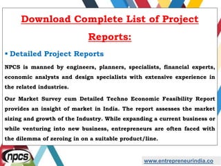 www.entrepreneurindia.co
Download Complete List of Project
Reports:
 Detailed Project Reports
NPCS is manned by engineers, planners, specialists, financial experts,
economic analysts and design specialists with extensive experience in
the related industries.
Our Market Survey cum Detailed Techno Economic Feasibility Report
provides an insight of market in India. The report assesses the market
sizing and growth of the Industry. While expanding a current business or
while venturing into new business, entrepreneurs are often faced with
the dilemma of zeroing in on a suitable product/line.
 
