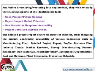 And before diversifying/venturing into any product, they wish to study
the following aspects of the identified product:
 Good Present/Future Demand
 Export-Import Market Potential
 Raw Material & Manpower Availability
 Project Costs and Payback Period
The detailed project report covers all aspect of business, from analyzing
the market, confirming availability of various necessities such as
Manufacturing Plant, Detailed Project Report, Profile, Business Plan,
Industry Trends, Market Research, Survey, Manufacturing Process,
Machinery, Raw Materials, Feasibility Study, Investment Opportunities,
Cost and Revenue, Plant Economics, Production Schedule,
www.entrepreneurindia.co
 