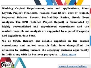 www.entrepreneurindia.co
Working Capital Requirement, uses and applications, Plant
Layout, Project Financials, Process Flow Sheet, Cost of Project,
Projected Balance Sheets, Profitability Ratios, Break Even
Analysis. The DPR (Detailed Project Report) is formulated by
highly accomplished and experienced consultants and the
market research and analysis are supported by a panel of experts
and digitalized data bank.
We at NPCS, through our reliable expertise in the project
consultancy and market research field, have demystified the
situation by putting forward the emerging business opportunity
in India along with its business prospects……Read more
 
