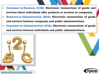 www.entrepreneurindia.co
 Consumer-to-Business (C2B): Electronic transactions of goods and
services where individuals offer products or services to companies.
 Business-to-Administration (B2A): Electronic transactions of goods
and services between companies and public administrations.
 Consumer-to-Administration (C2A): Electronic transactions of goods
and services between individuals and public administrations.
 