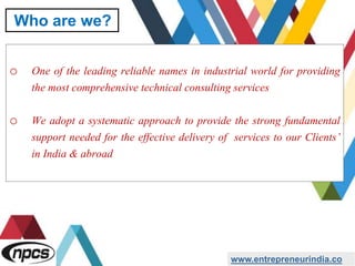 o One of the leading reliable names in industrial world for providing
the most comprehensive technical consulting services
o We adopt a systematic approach to provide the strong fundamental
support needed for the effective delivery of services to our Clients’
in India & abroad
www.entrepreneurindia.co
Who are we?
 
