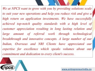 We at NPCS want to grow with you by providing solutions scale
to suit your new operations and help you reduce risk and give a
high return on application investments. We have successfully
achieved top-notch quality standards with a high level of
customer appreciation resulting in long lasting relation and
large amount of referral work through technological
breakthrough and innovative concepts. A large number of our
Indian, Overseas and NRI Clients have appreciated our
expertise for excellence which speaks volumes about our
commitment and dedication to every client's success.
www.entrepreneurindia.co
 