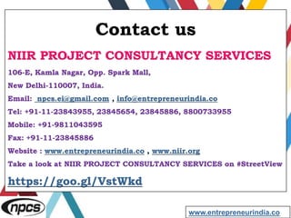 Contact us
NIIR PROJECT CONSULTANCY SERVICES
106-E, Kamla Nagar, Opp. Spark Mall,
New Delhi-110007, India.
Email: npcs.ei@gmail.com , info@entrepreneurindia.co
Tel: +91-11-23843955, 23845654, 23845886, 8800733955
Mobile: +91-9811043595
Fax: +91-11-23845886
Website : www.entrepreneurindia.co , www.niir.org
Take a look at NIIR PROJECT CONSULTANCY SERVICES on #StreetView
https://goo.gl/VstWkd
www.entrepreneurindia.co
 