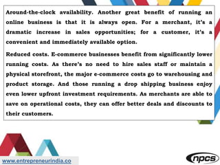 www.entrepreneurindia.co
Around-the-clock availability. Another great benefit of running an
online business is that it is always open. For a merchant, it’s a
dramatic increase in sales opportunities; for a customer, it’s a
convenient and immediately available option.
Reduced costs. E-commerce businesses benefit from significantly lower
running costs. As there’s no need to hire sales staff or maintain a
physical storefront, the major e-commerce costs go to warehousing and
product storage. And those running a drop shipping business enjoy
even lower upfront investment requirements. As merchants are able to
save on operational costs, they can offer better deals and discounts to
their customers.
 