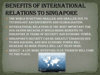 Benefits of international relations to SingaporeThe world is getting smaller and smaller due to technology advancements and globalisation.International relations is the most important for our nation because it would bring benefits to Singapore in terms of security and economic power. Singapore’s security can be greatly enhanced due to her backing, and her economic power will increase as more people will lay trust here.Result : a lot more investors plus tourists will come to this place.