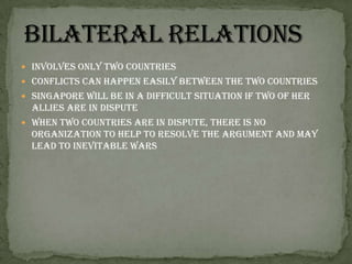 Involves only two countriesConflicts can happen easily between the two countriesSingapore will be in a difficult situation if two of her allies are in disputeWhen two countries are in dispute, there is no organization to help to resolve the argument and may lead to inevitable wars Bilateral relations 