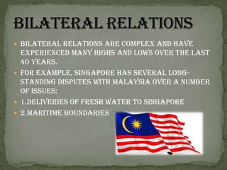 Bilateral relations are complex and have experienced many highs and lows over the last 40 years.For example, Singapore has several long-standing disputes with Malaysia over a number of issues:1.Deliveries of fresh water to singapore2.maritime boundaries Bilateral relations