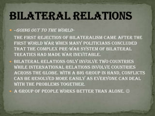-Going out to the world- The first rejection of bilateralism came after the first world war when many politicians concluded that the complex pre-war system of bilateral treaties had made war inevitable.Bilateral relations only involve two countries while international relations involve countries across the globe. With a big group in hand, conflicts can be resolved more easily as everyone can deal with the problems together. A group of people works better than alone. Bilateral relations