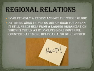 Involves only a region and not the whole globeAt times, when things go out of hand for ASEAN, it still needs help from a larger organization which is the UN as it involves more powerful countries and more help can also be renderedRegional Relations
