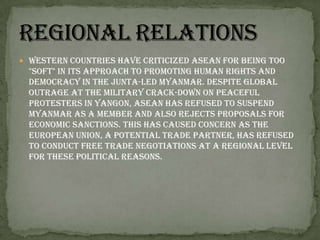 Western countries have criticized ASEAN for being too "soft" in its approach to promoting human rights and democracy in the junta-led Myanmar. Despite global outrage at the military crack-down on peaceful protesters in Yangon, ASEAN has refused to suspend Myanmar as a member and also rejects proposals for economic sanctions. This has caused concern as the European Union, a potential trade partner, has refused to conduct free trade negotiations at a regional level for these political reasons.Regional Relations