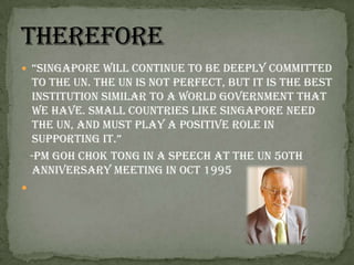 “Singapore will continue to be deeply committed to the UN. The UN is not perfect, but it is the best institution similar to a world government that we have. Small countries like Singapore need the UN, and must play a positive role in supporting it.”   -PM GohChok Tong in a speech at the UN 50th anniversary meeting in Oct 1995Therefore