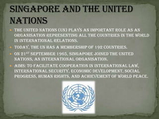 The United Nations (UN) plays an important role as an organisation representing all the countries in the world in international relations. Today, the UN has a membership of 192 countries. On 21st September 1965, Singapore joined the United Nations, an international organisation.Aims: To facilitate cooperation in international law, international security, economic development, social progress, human rights, and achievement of world peace.Singapore and the United Nations