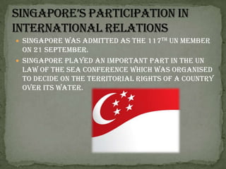 Singapore’s participation in international relationsSingapore was admitted as the 117th UN member on 21 September. Singapore played an important part in the UN Law of the Sea Conference which was organised to decide on the territorial rights of a country over its water. 