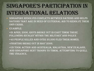 Singapore’s participation in international relationsSingapore resolves conflicts between nations and helps nations that are in need of external aid to resolve their own crisis.Example:      =In April 2006, riots broke out in East Timor there following rivalry within the military and police    =40 people killed and over 20,000 fled their homes.      =Fighting broke out in May 2006.     =UN took action and Australia, Malaysia, New Zealand, and Singapore sent troops to Timor, attempting to quell the violence.