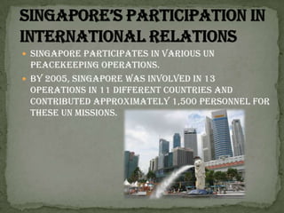 Singapore’s participation in international relationsSingapore participates in various UN peacekeeping operations. By 2005, Singapore was involved in 13 operations in 11 different countries and contributed approximately 1,500 personnel for these UN Missions.