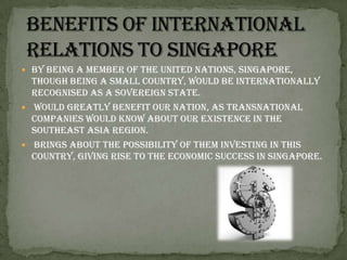 Benefits of international relations to SingaporeBy being a member of the United Nations, Singapore, though being a small country, would be internationally recognised as a sovereign state.  would greatly benefit our nation, as transnational companies would know about our existence in the Southeast Asia region. brings about the possibility of them investing in this country, giving rise to the economic success in Singapore. 