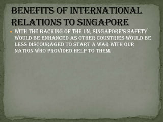 With the backing of the UN, Singapore’s safety would be enhanced as other countries would be less discouraged to start a war with our nation who provided help to them. Benefits of international relations to Singapore
