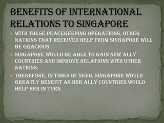 Benefits of international relations to SingaporeWith these peacekeeping operations, other nations that received help from Singapore will be gracious. Singapore would be able to gain new ally countries and improve relations with other nations.Therefore, in times of need, Singapore would greatly benefit as her ally countries would help her in turn. 