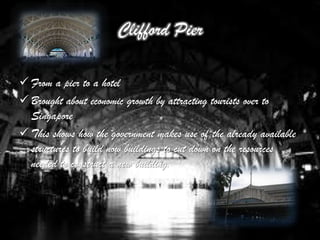 Clifford Pier
 Ceased operation on 1st April 2006
 From a pier to a hotel
 Brought about economic growth by attracting tourists over to
  Singapore
 This shows how the government makes use of the already available
  structures to build now buildings to cut down on the resources
  needed to construct a new building.
 