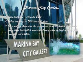 Marina City Gallery
 Grey buildings – Already Built
 White buildings – That are to be built
 This gallery shows how the government plans to develop Singapore
  using their foresight to ensure that every piece of land is being fully
  used and not wasted.
 