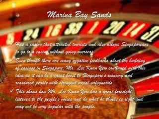 Marina Bay Sands

 Has a casino that attracted tourists and also allows Singaporeans
  to go to a casino without going overseas.
 Even though there are many negative feedbacks about the building
  of casinos in Singapore, Mr. Lee Kuan Yew continued with this
  idea as it can be a great boost to Singapore’s economy and
  reassured people with stringent social safeguards
 This shows how Mr. Lee Kuan Yew has a great foresight,
  listened to the people’s voices and do what he thinks is right and
  may not be very popular with the people.
 