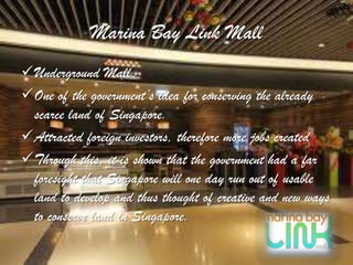 Marina Bay Link Mall
Underground Mall
One of the government’s idea for conserving the already
 scarce land of Singapore.
Attracted foreign investors, therefore more jobs created
Through this, it is shown that the government had a far
 foresight that Singapore will one day run out of usable
 land to develop and thus thought of creative and new ways
 to conserve land in Singapore.
 