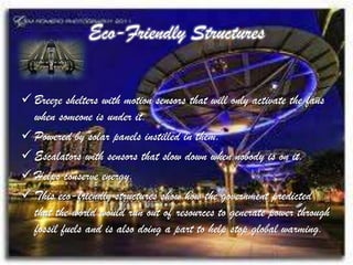 Eco-Friendly Structures


 Breeze shelters with motion sensors that will only activate the fans
  when someone is under it.
 Powered by solar panels instilled in them.
 Escalators with sensors that slow down when nobody is on it.
 Helps conserve energy.
 This eco-friendly structures show how the government predicted
  that the world would run out of resources to generate power through
  fossil fuels and is also doing a part to help stop global warming.
 