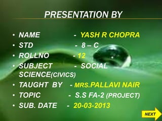 PRESENTATION BY 
• NAME - YASH R CHOPRA 
• STD - 8 – C 
• ROLLNO - 12 
• SUBJECT - SOCIAL 
SCIENCE(CIVICS) 
• TAUGHT BY - MRS.PALLAVI NAIR 
• TOPIC - S.S FA-2 (PROJECT) 
• SUB. DATE - 20-03-2013 
NEXT 
 